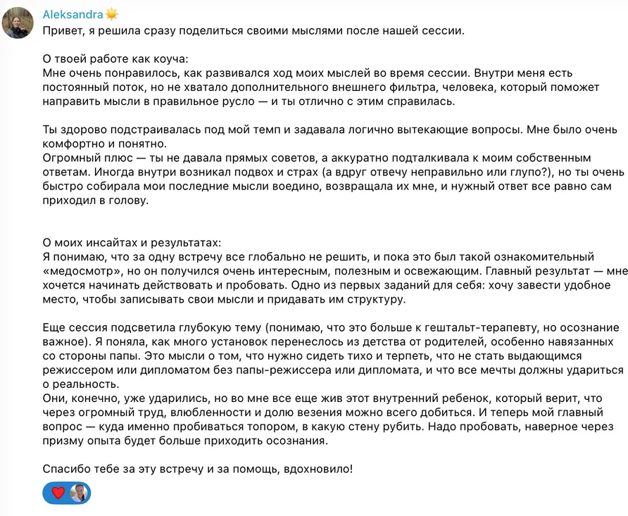 Привет, я решила сразу поделиться своими мыслями после нашей сессии. О твоей работе как коуча. Мне очень понравилось, как развивался ход моих мыслей во время сессии. Внутри меня есть постоянный поток, но не хватало дополнительного внешнего фильтра, человека, который поможет направить мысли в правильное русло — и ты отлично с этим справилась. Ты здорово подстраивалась под мой темп и задавала логично вытекающие вопросы. Мне было очень комфортно и понятно. Огромный плюс — ты не давала прямых советов, а аккуратно подталкивала к моим собственным ответам. Иногда внутри возникал подвох и страх (а вдруг отвечу неправильно или глупо?), но ты очень быстро собирала мои последние мысли воедино, возвращала их мне, и нужный ответ всё равно сам приходил в голову. О моих инсайтах и результатах. Я понимаю, что за одну встречу всё глобально не решить, и пока это был такой ознакомительный «медосмотр», но он получился очень интересным, полезным и освежающим. Главный результат — мне хочется начинать действовать и пробовать. Одно из первых заданий для себя: хочу завести удобное место, чтобы записывать свои мысли и придавать им структуру. Ещё сессия подсветила глубокую тему. Я поняла, как много установок перенеслось из детства от родителей. Это мысли о том, что нужно сидеть тихо и терпеть, что не стать выдающимся режиссёром или дипломатом без папы-режиссёра или дипломата, и что все мечты должны удариться о реальность. Они, конечно, уже ударились, но во мне всё ещё жив этот внутренний ребёнок, который верит, что через огромный труд, влюблённости и долю везения можно всего добиться. И теперь мой главный вопрос — куда именно пробиваться, в какую стену рубить. Надо пробовать, наверное через призму опыта будет больше приходить осознания. Спасибо тебе за эту встречу и за помощь, вдохновило!