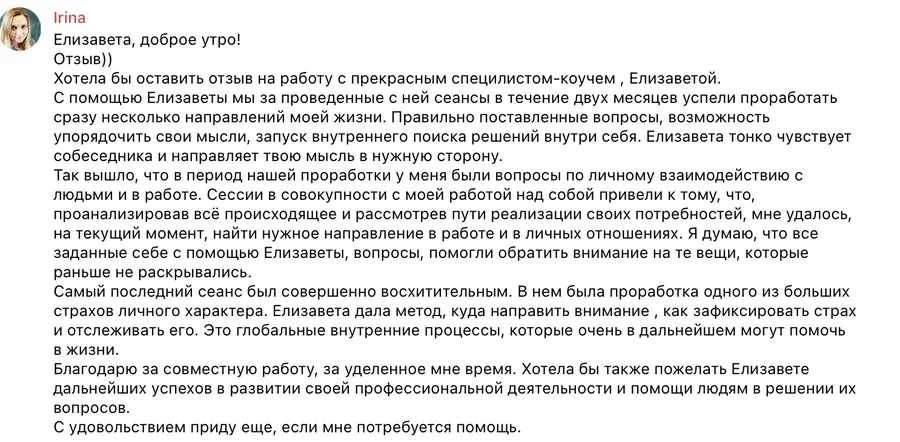 Хотела бы оставить отзыв на работу с прекрасным специалистом-коучем, Елизаветой. С помощью Елизаветы мы за проведённые с ней сеансы в течение двух месяцев успели проработать сразу несколько направлений моей жизни. Правильно поставленные вопросы, возможность упорядочить свои мысли, запуск внутреннего поиска решений внутри себя. Елизавета тонко чувствует собеседника и направляет твою мысль в нужную сторону. Так вышло, что в период нашей проработки у меня были вопросы по личному взаимодействию с людьми и в работе. Сессии в совокупности с моей работой над собой привели к тому, что, проанализировав всё происходящее и рассмотрев пути реализации своих потребностей, мне удалось на текущий момент найти нужное направление в работе и в личных отношениях. Я думаю, что все заданные себе с помощью Елизаветы вопросы помогли обратить внимание на те вещи, которые раньше не раскрывались. Самый последний сеанс был совершенно восхитительным. В нём была проработка одного из больших страхов личного характера. Елизавета дала метод, куда направить внимание, как зафиксировать страх и отслеживать его. Это глобальные внутренние процессы, которые очень в дальнейшем могут помочь в жизни. Благодарю за совместную работу, за уделённое мне время. С удовольствием приду ещё, если мне потребуется помощь.