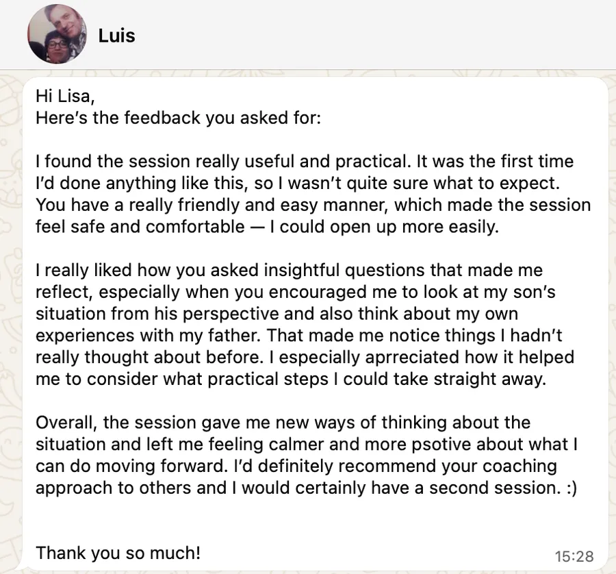 I found the session really useful and practical. It was the first time I'd done anything like this, so I wasn't quite sure what to expect. You have a really friendly and easy manner, which made the session feel safe and comfortable — I could open up more easily. I really liked how you asked insightful questions that made me reflect, especially when you encouraged me to look at my son's situation from his perspective and also think about my own experiences with my father. That made me notice things I hadn't really thought about before. I especially appreciated how it helped me to consider what practical steps I could take straight away. Overall, the session gave me new ways of thinking about the situation and left me feeling calmer and more positive about what I can do moving forward. I'd definitely recommend your coaching approach to others and I would certainly have a second session. Thank you so much!